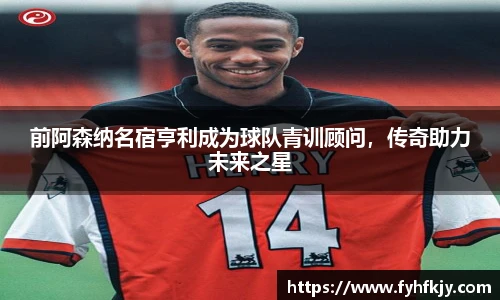前阿森纳名宿亨利成为球队青训顾问，传奇助力未来之星